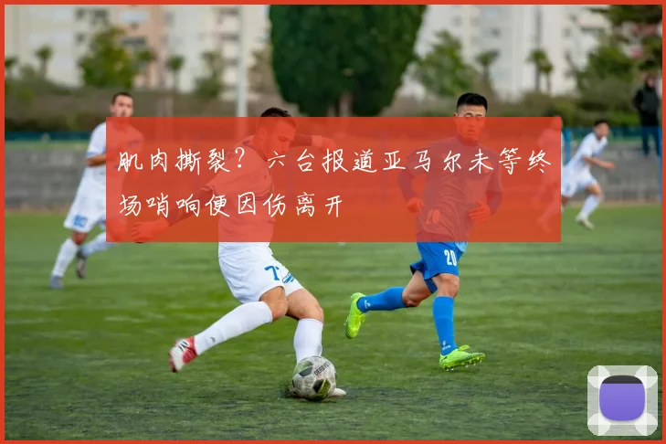 肌肉撕裂？六台报道亚马尔未等终场哨响便因伤离开