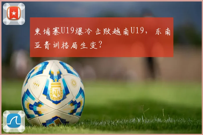 柬埔寨U19爆冷击败越南U19,东南亚青训格局生变?