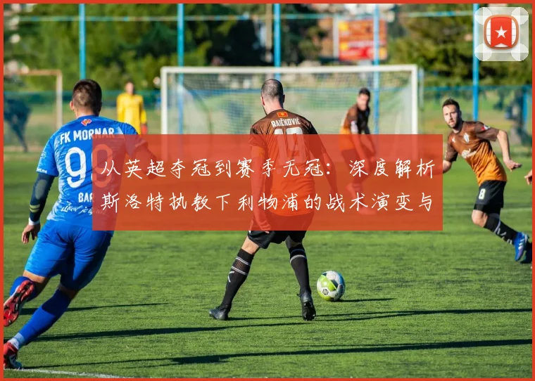 从英超夺冠到赛季无冠：深度解析斯洛特执教下利物浦的战术演变与阵容困境