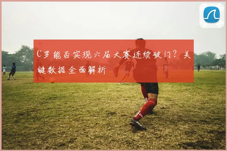 C罗能否实现六届大赛连续破门？关键数据全面解析