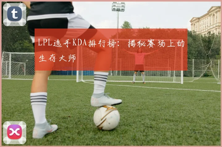LPL选手KDA排行榜：揭秘赛场上的生存大师
