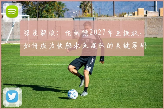 深度解读：伦纳德2027年互换权，如何成为快船未来建队的关键筹码？