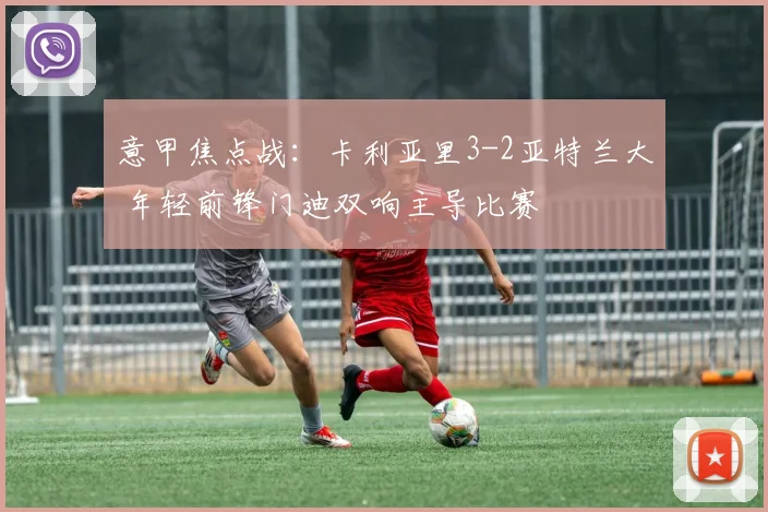 意甲焦点战：卡利亚里3-2亚特兰大 年轻前锋门迪双响主导比赛