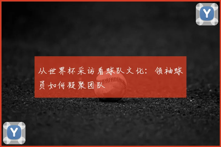 从世界杯采访看球队文化：领袖球员如何凝聚团队