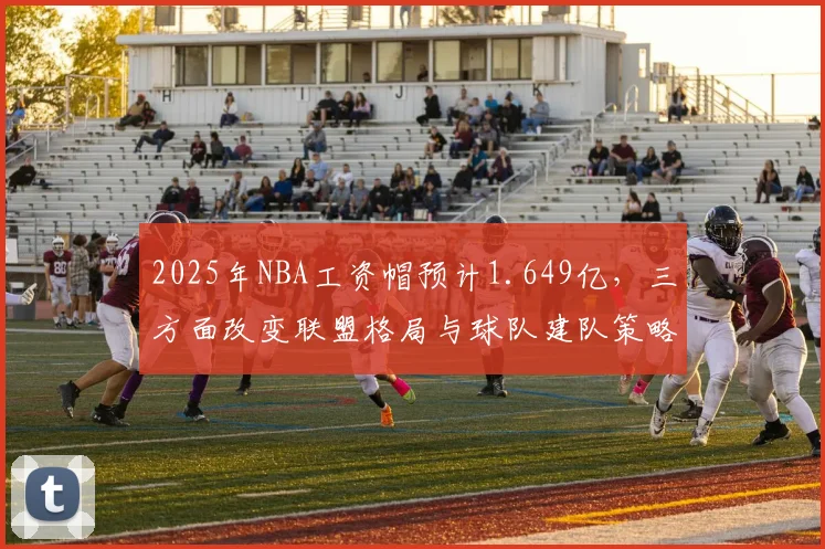 2025年NBA工资帽预计1.649亿，三方面改变联盟格局与球队建队策略