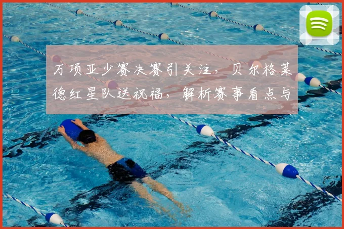 万项亚少赛决赛引关注,贝尔格莱德红星队送祝福,解析赛事看点与青训意义