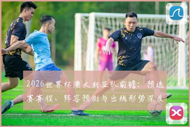 2026世界杯澳大利亚队前瞻：预选赛赛程、阵容预测与出线形势深度解析