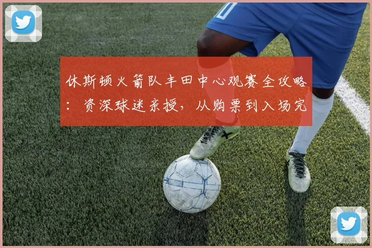 休斯顿火箭队丰田中心观赛全攻略：资深球迷亲授，从购票到入场完美避坑指南