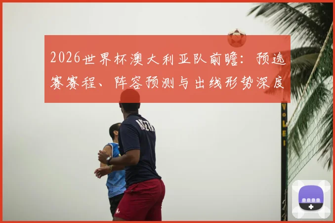 2026世界杯澳大利亚队前瞻：预选赛赛程、阵容预测与出线形势深度解析