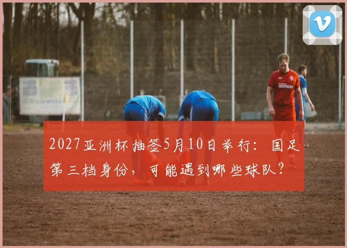 2027亚洲杯抽签5月10日举行：国足第三档身份，可能遇到哪些球队？分档规则与对手全解析