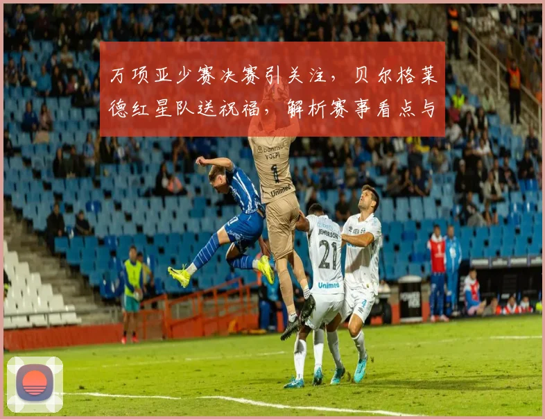 万项亚少赛决赛引关注，贝尔格莱德红星队送祝福，解析赛事看点与青训意义