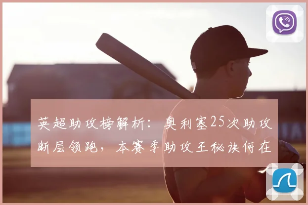 英超助攻榜解析：奥利塞25次助攻断层领跑，本赛季助攻王秘诀何在