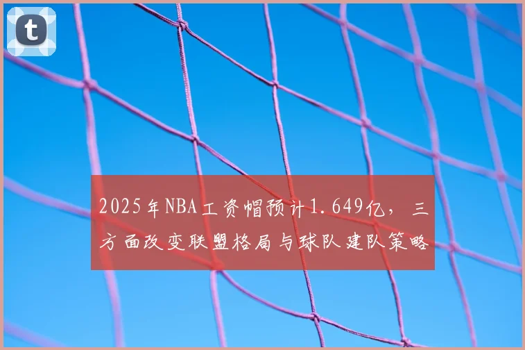 2025年NBA工资帽预计1.649亿，三方面改变联盟格局与球队建队策略