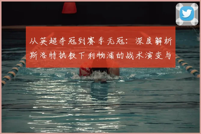 从英超夺冠到赛季无冠：深度解析斯洛特执教下利物浦的战术演变与阵容困境