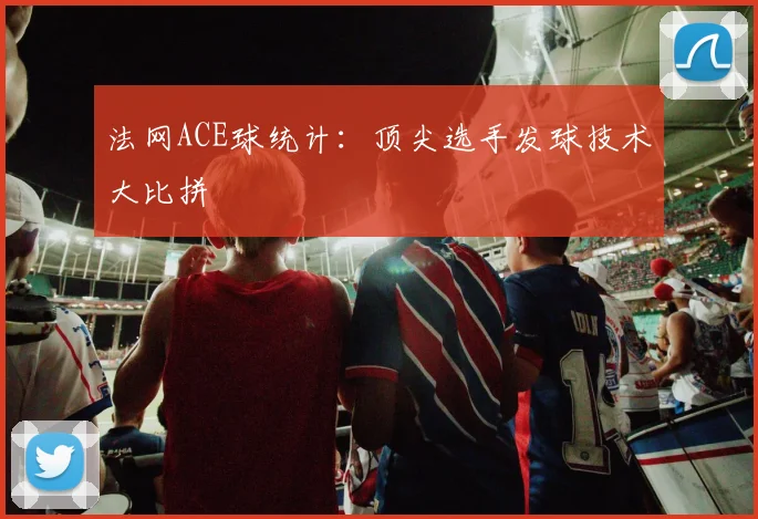 法网ACE球统计：顶尖选手发球技术大比拼