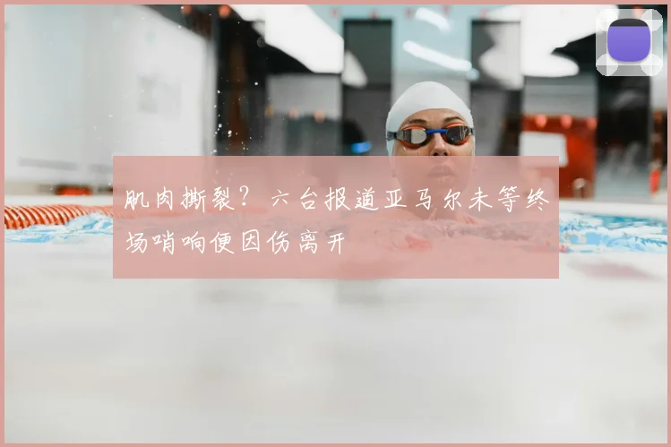 肌肉撕裂？六台报道亚马尔未等终场哨响便因伤离开