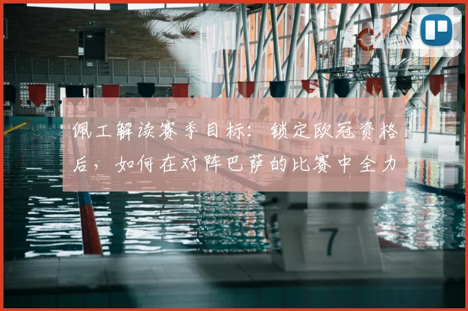 佩工解读赛季目标：锁定欧冠资格后，如何在对阵巴萨的比赛中全力抢分