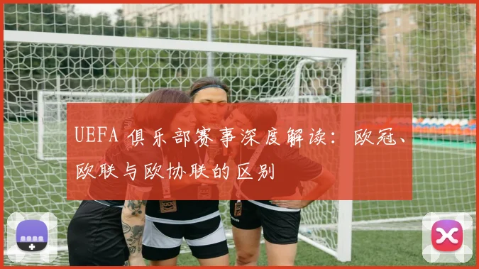 UEFA 俱乐部赛事深度解读：欧冠、欧联与欧协联的区别